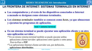 Daniel Díaz Ataucuriddiaz1610@gmail.com Redes Telemática
REDES TELEMÁTICAS: Introducción
Las computadoras y el resto de los dispositivos conectados a Internet
a menudo se designan como sistemas terminales.
Los sistemas terminales también se conocen como hosts, ya que almacenan
y ejecutan los programas de aplicación.
host = sistema terminal
En un sistema terminal se puede ejecutar una aplicación cliente y en otro
una aplicación servidor .
En un mismo sistema terminal también se puede ejecutar ambas
aplicaciones cliente/servidor: aplicaciones entre iguales o entre pares,
Peer-to-Peer o P2P.
Las aplicaciones Internet cliente-servidor son, por definición,
aplicaciones distribuidas.
 