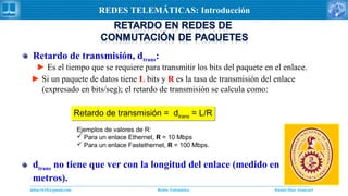 Daniel Díaz Ataucuriddiaz1610@gmail.com Redes Telemática
REDES TELEMÁTICAS: Introducción
Retardo de transmisión, dtrans:
► Es el tiempo que se requiere para transmitir los bits del paquete en el enlace.
► Si un paquete de datos tiene L bits y R es la tasa de transmisión del enlace
(expresado en bits/seg); el retardo de transmisión se calcula como:
Retardo de transmisión = dtrans = L/RRetardo de transmisión = dtrans = L/R
Ejemplos de valores de R:
 Para un enlace Ethernet, R = 10 Mbps
 Para un enlace Fastethernet, R = 100 Mbps.
dtrans no tiene que ver con la longitud del enlace (medido en
metros).
 