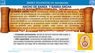 Daniel Díaz Ataucuriddiaz1610@gmail.com Redes Telemática
REDES TELEMÁTICAS: Introducción
“LA BANDA ANCHA PUEDE considerarse, desde un punto de vista técnico, como
un conjunto de tecnologías de red avanzadas o como el motor de una radical y gran
transformación que revitaliza la entrega de los servicios existentes y da pie a la
aparición de nuevos e innovadores servicios. En el mundo moderno, la banda ancha
se ha convertido en una infraestructura fundamental que determina la competitividad
nacional de los países en la economía digital mundial. La banda ancha es también
una herramienta para alcanzar nuestra meta común, las sociedades del
conocimiento, donde el acceso a la información y la creatividad humana son vitales.”
https://www.itu.int/en/wtpf-13/Documents/backgrounder-wtpf-13-broadband-es.pdf
– Conexión permanente: donde el servicio Internet está sujeto a
actualizaciones instantáneas en tiempo real.
– Alta capacidad: conexiones de baja latencia y alta capacidad
que pueden transportar grandes cantidades de bits (información)
por segundo (en lugar de la velocidad a la que viajan esos bits).
 