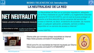 Daniel Díaz Ataucuriddiaz1610@gmail.com Redes Telemática
REDES TELEMÁTICAS: Introducción
“La Neutralidad de Red es un principio regulatorio, adoptado
por el Perú mediante la Ley Nº 29904 y su reglamento (Decreto
Supremo N° 014-2013-MTC), por el cual se busca proteger el
derecho a la libre elección de los usuarios del servicio de
acceso a Internet, es decir, el derecho de acceder, de manera
legal, a cualquier aplicación, protocolo, servicio o tráfico
disponible en su servicio de acceso a Internet.”
Fuente OSIPTEL
Obama pide que normativa proteja neutralidad en Internet
https://www.youtube.com/watch?v=EcEj3Nof9_E
EEUU pone fin a la neutralidad de Internet impulsada por Obama
https://www.youtube.com/watch?v=47G6kKiMPyY
 