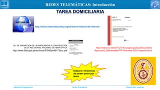 Daniel Díaz Ataucuriddiaz1610@gmail.com Redes Telemática
REDES TELEMÁTICAS: Introducción
http://www.itu.int/en/ITU-T/focusgroups/ssc/Documents
/Approved_Deliverables/TR-Overview-SSC-espanol.docx
http://www.internetsociety.org/es/breve-historia-de-internet
http://www.fitel.gob.pe/archivos/FI500aa46173dcc.pdf
LEY DE PROMOCIÓN DE LA BANDA ANCHA Y CONSTRUCCIÓN
DE LA RED DORSAL NACIONAL DE FIBRA ÓPTICA
Elaborar 10 láminas
de power point por
tema
 