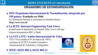 Daniel Díaz Ataucuriddiaz1610@gmail.com Redes Telemática
REDES TELEMÁTICAS: Introducción
La Secretaría General se encuentra en Ginebra-Suiza:
http://www.iso.ch/
ISO: Organismo Internacional de Normalización, integrado por
159 países: Fundado en 1946
La IETF: Internet Engineering Task Force
Comité para la ingeniería en internet: http://www.ietf.org/
Genera documentos RFC y Draft
La UIT o ITU: Unión Internacional de Telec.
ITU-T Fue creada el 01 de marzo de 1993 y
sustituye al CCITT (Comité Consultivo
Internacional de Telefonía y Telégrafos).
(*)Perú ingresó el 12-Julio-1915
IEEE: IEEE 802.2, IEEE 802.11
 