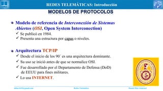 Daniel Díaz Ataucuriddiaz1610@gmail.com Redes Telemática
REDES TELEMÁTICAS: Introducción
 Se publicó en 1984.
 Presenta una estructura por capascapas o niveles.
Modelo de referencia de Interconexión de Sistemas
Abiertos (OSI, Open System Interconection)
 Desde el inicio de los 90´ es una arquitectura dominante.
 Su uso se inició antes de que se normalice OSI.
 Fue desarrollado por el Departamento de Defensa (DoD)
de EEUU para fines militares.
 Lo usa INTERNET.
Arquitectura TCP/IP
 