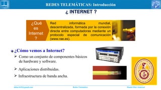 Daniel Díaz Ataucuriddiaz1610@gmail.com Redes Telemática
REDES TELEMÁTICAS: Introducción
¿Qué
es
Internet
?
Red informática mundial,
descentralizada, formada por la conexión
directa entre computadoras mediante un
protocolo especial de comunicación
(www.rae.es).
 Como un conjunto de componentes básicos
de hardware y software.
 Aplicaciones distribuidas.
¿Cómo vemos a Internet?
 Infraestructura de banda ancha.
 