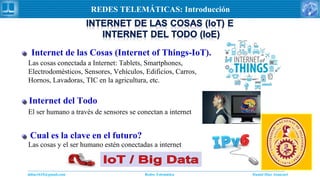 Daniel Díaz Ataucuriddiaz1610@gmail.com Redes Telemática
REDES TELEMÁTICAS: Introducción
Internet de las Cosas (Internet of Things-IoT).
Las cosas conectada a Internet: Tablets, Smartphones,
Electrodomésticos, Sensores, Vehículos, Edificios, Carros,
Hornos, Lavadoras, TIC en la agricultura, etc.
Cual es la clave en el futuro?
Las cosas y el ser humano estén conectadas a internet
Internet del Todo
El ser humano a través de sensores se conectan a internet
 