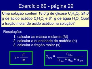 Exercício 69 - página 29
Uma solução contém 18,0 g de glicose C 6H12O6, 24.0
g de ácido acético C2H4O2 e 81 g de água H2O. Qual
a fração molar de ácido acético na solução?

Resolução:
     1. calcular as massa molares (M)
     2. calcular a quantidade de matéria (n)
     3. calcular a fração molar (x).

            m                            nHAc
      n=                  xHAc =
            M                      nHAc + nGli + nH2O
 