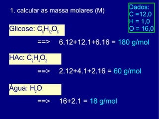 Dados:
1. calcular as massa molares (M)
                                       C =12,0
                                       H = 1,0
Glicose: C6H12O6                       O = 16,0

         ==>       6.12+12.1+6.16 = 180 g/mol

HAc: C2H4O2
         ==>       2.12+4.1+2.16 = 60 g/mol

Água: H2O
         ==>       16+2.1 = 18 g/mol
 