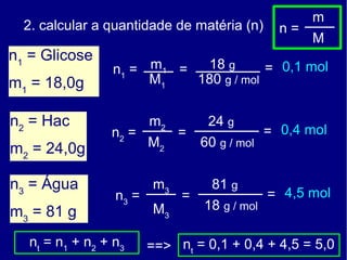 m
  2. calcular a quantidade de matéria (n)         n=
                                                       M
n1 = Glicose
                  n1 = m 1 =  18 g       = 0,1 mol
m1 = 18,0g             M1    180 g / mol


n2 = Hac                  m2        24 g
                  n2 =         =                = 0,4 mol
m2 = 24,0g                M2       60 g / mol


n3 = Água                 m3         81 g
                   n3 =        =                = 4,5 mol
m3 = 81 g                 M3       18 g / mol

  nt = n1 + n 2 + n 3     ==> nt = 0,1 + 0,4 + 4,5 = 5,0
 