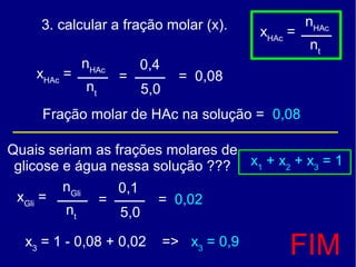 3. calcular a fração molar (x).                 nHAc
                                            xHAc =
                                                     nt
             nHAc       0,4
    xHAc =          =           = 0,08
             nt         5,0
     Fração molar de HAc na solução = 0,08

Quais seriam as frações molares de
 glicose e água nessa solução ??? x1 + x2 + x3 = 1
         nGli    0,1
 xGli =       =        = 0,02
         nt      5,0

  x3 = 1 - 0,08 + 0,02        => x3 = 0,9
                                                 FIM
 
