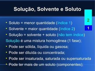 Solução, Solvente e Soluto

                                                   2

    Soluto = menor quantidade (índice 1)

    Solvente = maior quantidade (índice 2)         1

    Solução = solvente + soluto (não tem índice)
Solução é uma mistura homogênea (1 fase);

    Pode ser sólida, líquida ou gasosa;

    Pode ser diluída ou concentrada;

    Pode ser insaturada, saturada ou supersaturada

    Pode ter mais de um soluto (componentes);
 