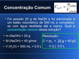 Concentração Comum

    
        Foi pesado 20 g de NaOH e foi adicionado a
        um balão volumétrico de 500 mL e completou-
        se com água destilada até a marca. Qual a
        concentração comum dessa solução?

    m (NaOH) = 20 g            Resolução:

    M (NaOH) = 40 g/mol        C = m1 = 20 g = 40 g/L
   V (H2O) = 500 mL = 0.5 L       V (L) 0.5 L
 