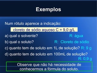 Exemplos

Num rótulo aparece a indicação:
    cloreto de sódio aquoso C = 9,0 g/L
a) qual o solvente?                R: água
b) qual o soluto?          R: Cloreto de sódio
c) quanto tem de soluto em 1L de solução? R: 9 g
d) quanto tem de soluto em 100mL de solução?
                                        R: 0,9 g
       Observe que não há necessidade de
        conhecermos a fórmula do soluto.
 