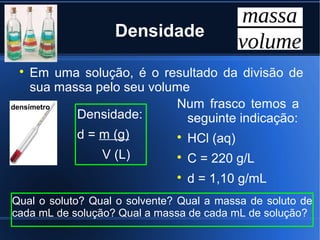 Densidade

 
     Em uma solução, é o resultado da divisão de
     sua massa pelo seu volume
densímetro                  Num frasco temos a
            Densidade:        seguinte indicação:
            d = m (g)       
                              HCl (aq)
                 V (L)         
                                   C = 220 g/L
                               
                                   d = 1,10 g/mL
Qual o soluto? Qual o solvente? Qual a massa de soluto de
cada mL de solução? Qual a massa de cada mL de solução?
 