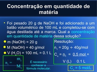 Concentração em quantidade de
               matéria

 Foi pesado 20 g de NaOH e foi adicionado a um
 balão volumétrico de 100 mL e completou-se com
 água destilada até a marca. Qual a concentração
 em quantidade de matéria dessa solução?
m (NaOH) = 20 g           Resolução:
M (NaOH) = 40 g/mol       n1 = 20g ÷ 40g/mol
V (H2O) = 100 mL = 0.1 L C = n = 0,5 mol =
                                  n    1
        m1
 n1 =           É necessário          V (L)   0.1 L
        M1       conhecer a
             fórmula molecular.            Cn = 5 mol/L
 