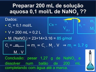 Preparar 200 mL de solução
    aquosa 0,1 mol/L de NaNO3 ??
Dados:                             n1             m1
   Cn = 0,1 mol/L         Cn =           n1 =
                                  V(L)            M1

    V = 200 mL = 0,2 L
   M1 (NaNO3) = 23+14+3.16 = 85 g/mol
Cn = m 1        ⇒ m1 = Cn . M1 . V ⇒ m1 = 1,7 g
       M1 . V
Conclusão: pesar 1,27 g de NaNO 3 e
dissolver num balão de 200 mL
completando com água até a marca.
 