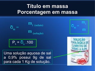 Título em massa
       Porcentagem em massa

             m1 (soluto)            m1
   Շm =                      Շm =
             m (solução)            m


    P% = Շm .100

Uma solução aquosa de sal
a 0,9% possui 9g de sal
para cada 1 Kg de solução.
 