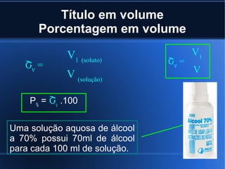 Título em volume
      Porcentagem em volume

             V1 (soluto)              V1
   Շv =                        Շv =
             V (solução)              V


    P% = Շv .100


Uma solução aquosa de álcool
a 70% possui 70ml de álcool
para cada 100 ml de solução.
 