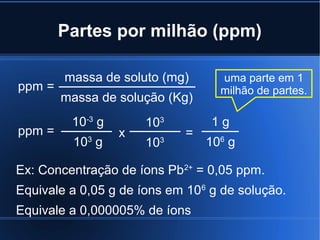 Partes por milhão (ppm)

        massa de soluto (mg)      uma parte em 1
ppm =                             milhão de partes.
        massa de solução (Kg)
         10-3 g       103        1g
ppm =             x         =
          10 g
            3
                      103       106 g

Ex: Concentração de íons Pb2+ = 0,05 ppm.
Equivale a 0,05 g de íons em 106 g de solução.
Equivale a 0,000005% de íons
 