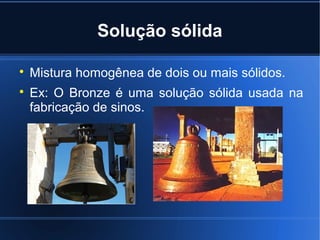 Solução sólida


    Mistura homogênea de dois ou mais sólidos.

    Ex: O Bronze é uma solução sólida usada na
    fabricação de sinos.
 