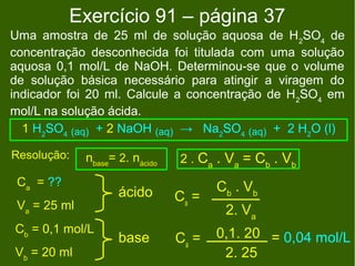 Exercício 91 – página 37
Uma amostra de 25 ml de solução aquosa de H 2SO4 de
concentração desconhecida foi titulada com uma solução
aquosa 0,1 mol/L de NaOH. Determinou-se que o volume
de solução básica necessário para atingir a viragem do
indicador foi 20 ml. Calcule a concentração de H 2SO4 em
mol/L na solução ácida.
  1 H2SO4 (aq) + 2 NaOH (aq) → Na2SO4 (aq) + 2 H2O (l)

Resolução:    nbase= 2. nácido   2 . Ca . Va = Cb . Vb
 Ca = ??                                Cb . Vb
                     ácido       Ca =
 Va = 25 ml                              2. Va
Cb = 0,1 mol/L                          0,1. 20 = 0,04 mol/L
                     base        Ca =
Vb = 20 ml                               2. 25
 