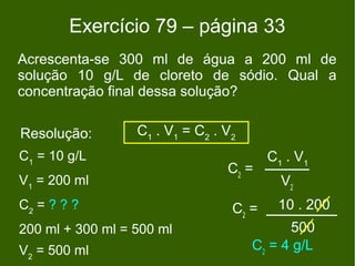 Exercício 79 – página 33
Acrescenta-se 300 ml de água a 200 ml de
solução 10 g/L de cloreto de sódio. Qual a
concentração final dessa solução?

Resolução:        C1 . V1 = C2 . V2
C1 = 10 g/L                              C1 . V1
                                 C2 =
V1 = 200 ml                                V2
C2 = ? ? ?                        C2 =    10 . 200
200 ml + 300 ml = 500 ml                    500
V2 = 500 ml                           C2 = 4 g/L
 