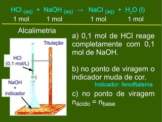 HCl (aq) + NaOH (aq) → NaCl (aq) + H2O (l)
   1 mol      1 mol      1 mol       1 mol
     Alcalimetria
                          a) 0,1 mol de HCl reage
              Titulação   completamente com 0,1
                          mol de NaOH.
    HCl
(0,1 mol/L)
                          b) no ponto de viragem o
                          indicador muda de cor.
  NaOH                          Indicador: fenolftaleína
    +
indicador                 c) no ponto de viragem
                          nácido = nbase
 
