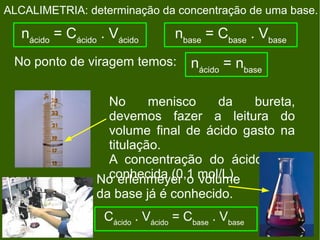 ALCALIMETRIA: determinação da concentração de uma base.

   nácido = Cácido . Vácido       nbase = Cbase . Vbase
 No ponto de viragem temos:           nácido = nbase

                   No      menisco   da    bureta,
                   devemos fazer a leitura do
                   volume final de ácido gasto na
                   titulação.
                   A concentração do ácido já é
                  No erlenmeyer o mol/L).
                   conhecida (0,1 volume
                  da base já é conhecido.
                   Cácido . Vácido = Cbase . Vbase
 