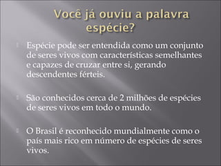    Espécie pode ser entendida como um conjunto
    de seres vivos com características semelhantes
    e capazes de cruzar entre si, gerando
    descendentes férteis.

   São conhecidos cerca de 2 milhões de espécies
    de seres vivos em todo o mundo.

   O Brasil é reconhecido mundialmente como o
    país mais rico em número de espécies de seres
    vivos.
 
