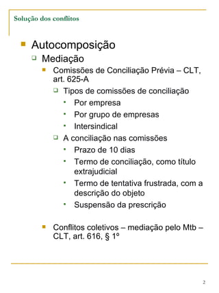 Autocomposição Mediação Comissões de Conciliação Prévia – CLT, art. 625-A Tipos de comissões de conciliação Por empresa Por grupo de empresas Intersindical A conciliação nas comissões Prazo de 10 dias Termo de conciliação, como título extrajudicial Termo de tentativa frustrada, com a descrição do objeto Suspensão da prescrição Conflitos coletivos – mediação pelo Mtb – CLT, art. 616, § 1º Solução dos conflitos 