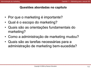 Administração de marketing Capítulo 1 — Marketing para o século XXI
Copyright © 2006 by Pearson Education 1-2
Questões abordadas no capítulo
• Por que o marketing é importante?
• Qual é o escopo do marketing?
• Quais são as orientações fundamentais do
marketing?
• Como a administração de marketing mudou?
• Quais são as tarefas necessárias para a
administração de marketing bem-sucedida?
 
