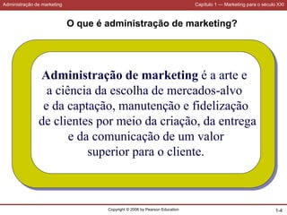 Administração de marketing Capítulo 1 — Marketing para o século XXI
Copyright © 2006 by Pearson Education 1-4
O que é administração de marketing?
Administração de marketing é a arte e
a ciência da escolha de mercados-alvo
e da captação, manutenção e fidelização
de clientes por meio da criação, da entrega
e da comunicação de um valor
superior para o cliente.
 