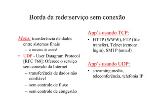 Borda da rede:serviço sem conexão

                                  App’s usando TCP:
Meta: transferência de dados      • HTTP (WWW), FTP (file
  entre sistemas finais             transfer), Telnet (remote
   – o mesmo de antes!              login), SMTP (email)
• UDP - User Datagram Protocol
  [RFC 768]: Oferece o serviço
  sem conexão da Internet
                                  App’s usando UDP:
                                  • streaming media,
   – transferência de dados não
                                    teleconferência, telefonia IP
     confiável
   – sem controle de fluxo
   – sem controle de congestão
 