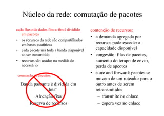 Núcleo da rede: comutação de pacotes
cada fluxo de dados fim-a-fim é dividido    contenção de recursos:
   em pacotes
                                            • a demanda agregada por
• os recursos da rede são compartilhados
   em bases estatíticas                       recursos pode exceder a
• cada pacote usa toda a banda disponível     capacidade disponível
   ao ser transmitido                       • congestão: filas de pacotes,
• recursos são usados na medida do            aumento do tempo de envio,
   necessário                                 perda de apcotes
                                            • store and forward: pacotes se
comutação de circuitos:
                                              movem de um roteador para o
  Banda passante é dividida em                outro antes de serem
             “slots”                          retransmitidos
         Alocação fixa                         – transmite no enlace
      Reserva de recursos                      – espera vez no enlace
 