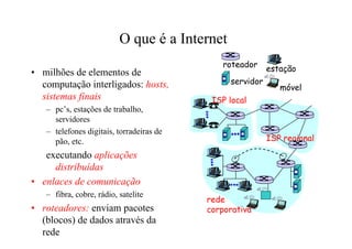 O que é a Internet
                                             roteador
• milhões de elementos de                                 estação
  computação interligados: hosts,              servidor
                                                             móvel
  sistemas finais                          ISP local
   – pc’s, estações de trabalho,
     servidores
   – telefones digitais, torradeiras de
     pão, etc.                                            ISP regional

   executando aplicações
     distribuídas
• enlaces de comunicação
   – fibra, cobre, rádio, satelite
                                          rede
• roteadores: enviam pacotes              corporativa
  (blocos) de dados através da
  rede
 