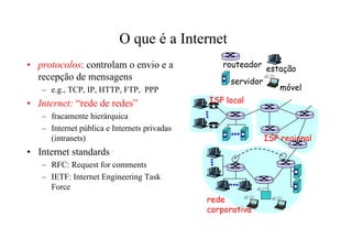 O que é a Internet
• protocolos: controlam o envio e a             routeador
                                                             estação
  recepção de mensagens                           servidor
   – e.g., TCP, IP, HTTP, FTP, PPP                               móvel
• Internet: “rede de redes”                  ISP local
   – fracamente hierárquica
   – Internet pública e Internets privadas
     (intranets)                                             ISP regional
• Internet standards
   – RFC: Request for comments
   – IETF: Internet Engineering Task
     Force
                                             rede
                                             corporativa
 