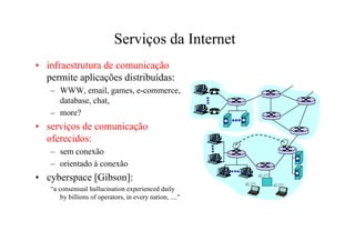 Serviços da Internet
• infraestrutura de comunicação
  permite aplicações distribuídas:
   – WWW, email, games, e-commerce,
     database, chat,
   – more?
• serviços de comunicação
  oferecidos:
   – sem conexão
   – orientado à conexão
• cyberspace [Gibson]:
   “a consensual hallucination experienced daily
       by billions of operators, in every nation, ...."
 