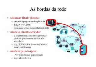 As bordas da rede
• sistemas finais (hosts):
   – executam programas de aplicação
   – e.g., WWW, email
   – localizam-se nas extremidades da rede
• modelo cliente/servidor
   – o cliente toma a iniciativa enviando
     pedidos que são respondidos por
     servidores
   – e.g., WWW client (browser)/ server;
     email client/server
• modelo peer-to-peer:
   – Prevê simetria de comunicação
   – e.g.: teleconferêcia
 