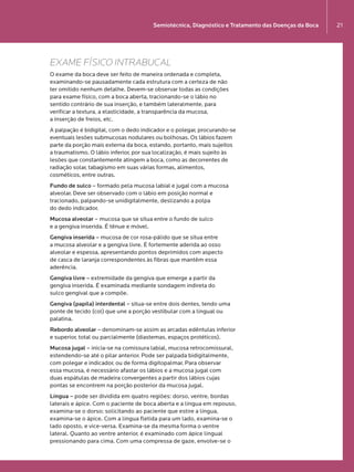 Semiotécnica, Diagnóstico e Tratamento das Doenças da Boca 21
EXAME FÍSICO INTRABUCAL
O exame da boca deve ser feito de maneira ordenada e completa,
examinando-se pausadamente cada estrutura com a certeza de não  
ter omitido nenhum detalhe. Devem-se observar todas as condições
para exame físico, com a boca aberta, tracionando-se o lábio no
sentido contrário de sua inserção, e também lateralmente, para
verificar a textura, a elasticidade, a transparência da mucosa,  
a inserção de freios, etc.
A palpação é bidigital, com o dedo indicador e o polegar, procurando-se
eventuais lesões submucosas nodulares ou bolhosas. Os lábios fazem
parte da porção mais externa da boca, estando, portanto, mais sujeitos
a traumatismo. O lábio inferior, por sua localização, é mais sujeito às
lesões que constantemente atingem a boca, como as decorrentes de
radiação solar, tabagismo em suas várias formas, alimentos,
cosméticos, entre outras.
Fundo de sulco – formado pela mucosa labial e jugal com a mucosa
alveolar. Deve ser observado com o lábio em posição normal e
tracionado, palpando-se unidigitalmente, deslizando a polpa  
do dedo indicador.
Mucosa alveolar – mucosa que se situa entre o fundo de sulco  
e a gengiva inserida. É tênue e móvel.
Gengiva inserida – mucosa de cor rosa-pálido que se situa entre  
a mucosa alveolar e a gengiva livre. É fortemente aderida ao osso
alveolar e espessa, apresentando pontos deprimidos com aspecto  
de casca de laranja correspondentes às fibras que mantêm essa
aderência.
Gengiva livre – extremidade da gengiva que emerge a partir da
gengiva inserida. É examinada mediante sondagem indireta do  
sulco gengival que a compõe.
Gengiva (papila) interdental – situa-se entre dois dentes, tendo uma
ponte de tecido (col) que une a porção vestibular com a lingual ou
palatina.
Rebordo alveolar – denominam-se assim as arcadas edêntulas inferior
e superior, total ou parcialmente (diastemas, espaços protéticos).
Mucosa jugal – inicia-se na comissura labial, mucosa retrocomissural,
estendendo-se até o pilar anterior. Pode ser palpada bidigitalmente,
com polegar e indicador, ou de forma digitopalmar. Para observar  
essa mucosa, é necessário afastar os lábios e a mucosa jugal com  
duas espátulas de madeira convergentes a partir dos lábios cujas
pontas se encontrem na porção posterior da mucosa jugal.
Língua – pode ser dividida em quatro regiões: dorso, ventre, bordas
laterais e ápice. Com o paciente de boca aberta e a língua em repouso,
examina-se o dorso; solicitando ao paciente que estire a língua,
examina-se o ápice. Com a língua fletida para um lado, examina-se o
lado oposto, e vice-versa. Examina-se da mesma forma o ventre
lateral. Quanto ao ventre anterior, é examinado com ápice lingual
pressionando para cima. Com uma compressa de gaze, envolve-se o
LIVRO•9.indd 21 5/2/13 4:03 PM
 