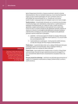 Silvio Boraks22
ápice lingual para tracionar a língua e examinar o dorso e a borda
lateral posterior. Deve-se também observar a livre movimentação da
língua, já que existem patologias em que o primeiro sinal é a
dificuldade de movimentação (p. ex., invasão por carcinoma
epidermoide). A palpação deve ser bidigital e percorrer todo o órgão.
Soalho da boca – é examinado utilizando-se os mesmos recursos para  
o exame da língua. Com afastadores, observamos o soalho da boca. A
palpação é feita deslizando-se o dedo em todo o soalho da boca,
apoiando a região submandibular externamente com a outra mão.
Como foi visto no exame extrabucal das glândulas salivares, devem-se
observar os ductos e a emergência das glândulas salivares mediante
ordenha intra e extrabucal. Os pontos de emergência das glândulas
salivares maiores estão bem localizados:
§§ parótida – na mucosa jugal em direção ao espaço interoclusal,
entre o primeiro e o segundo molar superior, a 1,5 cm do fundo
do sulco bilateralmente;
§§ submandibular e sublingual – na mucosa do soalho da boca,  
ao lado da inserção do freio lingual, bilateralmente.
Palato duro – o paciente deve estar com a cabeça fletida para trás para
a inspeção direta e horizontalizada. Para a inspeção indireta, a
palpação é feita com a polpa do dedo indicador.
Palato mole – para inspecionar o palato mole e a úvula, a língua deve
estar protruída. Solicita-se que o paciente pronuncie as vogais E e I,
que normalmente determinam o levantamento do palato mole e da
úvula.
Porção visível da orofaringe – solicita-se ao paciente que pronuncie as
vogais E e I enquanto se pressiona a língua, comprimindo-a contra o
soalho da boca.
ATENÇÃO
Tudo que é observado durante o
exame clínico deve ser transcrito
fiel e pormenorizadamente no 
prontuário clínico adequado. 
O exame clínico deve ser lido 
e revisto para complementar 
ou corrigir dados.
LIVRO•9.indd 22 5/2/13 4:03 PM
 