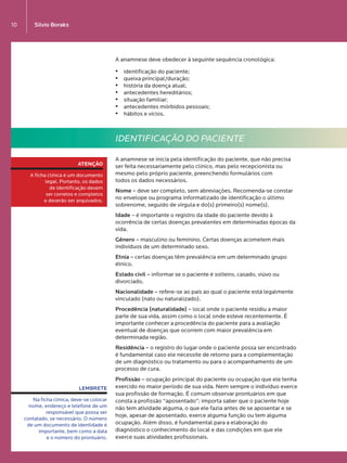 Silvio Boraks10
A anamnese deve obedecer à seguinte sequência cronológica:
•	 identificação do paciente;
•	 queixa principal/duração;
•	 história da doença atual;
•	 antecedentes hereditários;
•	 situação familiar;
•	 antecedentes mórbidos pessoais;
•	 hábitos e vícios.
IDENTIFICAÇÃO DO PACIENTE
A anamnese se inicia pela identificação do paciente, que não precisa
ser feita necessariamente pelo clínico, mas pelo recepcionista ou
mesmo pelo próprio paciente, preenchendo formulários com  
todos os dados necessários.
Nome – deve ser completo, sem abreviações. Recomenda-se constar
no envelope ou programa informatizado de identificação o último
sobrenome, seguido de vírgula e do(s) primeiro(s) nome(s).
Idade – é importante o registro da idade do paciente devido à
ocorrência de certas doenças prevalentes em determinadas épocas da
vida.
Gênero – masculino ou feminino. Certas doenças acometem mais
indivíduos de um determinado sexo.
Etnia – certas doenças têm prevalência em um determinado grupo
étnico.
Estado civil – informar se o paciente é solteiro, casado, viúvo ou
divorciado.
Nacionalidade – refere-se ao país ao qual o paciente está legalmente
vinculado (nato ou naturalizado).
Procedência (naturalidade) – local onde o paciente residiu a maior
parte de sua vida, assim como o local onde esteve recentemente. É
importante conhecer a procedência do paciente para a avaliação
eventual de doenças que ocorrem com maior prevalência em
determinada região.
Residência – o registro do lugar onde o paciente possa ser encontrado
é fundamental caso ele necessite de retorno para a complementação
de um diagnóstico ou tratamento ou para o acompanhamento de um
processo de cura.
Profissão – ocupação principal do paciente ou ocupação que ele tenha
exercido no maior período de sua vida. Nem sempre o indivíduo exerce
sua profissão de formação. É comum observar prontuários em que
consta a profissão “aposentado”; importa saber que o paciente hoje
não tem atividade alguma, o que ele fazia antes de se aposentar e se
hoje, apesar de aposentado, exerce alguma função ou tem alguma
ocupação. Além disso, é fundamental para a elaboração do
diagnóstico o conhecimento do local e das condições em que ele
exerce suas atividades profissionais.
ATENÇÃO
A ficha clínica é um documento
legal. Portanto, os dados 
de identificação devem 
ser corretos e completos 
e deverão ser arquivados.
LEMBRETE
Na ficha clínica, deve-se colocar
nome, endereço e telefone de um
responsável que possa ser
contatado, se necessário. O número
de um documento de identidade é
importante, bem como a data 
e o número do prontuário.
LIVRO•9.indd 10 5/2/13 4:03 PM
 