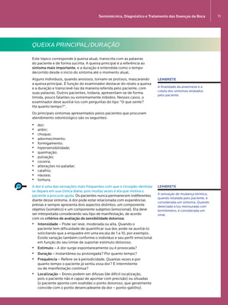 emiotécnica, Diagnóstico e Tratamento das Doenças da Boca
11
QUEIXA PRINCIPAL/DURAÇÃO
Este tópico corresponde à queixa atual, transcrita com as palavras  
do paciente e de forma sucinta. A queixa principal é a referência ao
sintoma mais importante, e a duração é entendida como o tempo
decorrido desde o início do sintoma até o momento atual.
Alguns indivíduos, quando ansiosos, tornam-se prolixos, mascarando  
a queixa principal. É função do examinador destacar do relato a queixa
e a duração e transcrevê-las da maneira referida pelo paciente, com
suas palavras. Outros pacientes, todavia, apresentam-se de forma
tímida, pouco falantes ou extremamente inibidos. Nesses casos, o
examinador deve auxiliá-los com perguntas do tipo “O que sente?  
Há quanto tempo?”.
Os principais sintomas apresentados pelos pacientes que procuram
atendimento odontológico são os seguintes:
•	 dor;
•	 ardor;
•	 choque;
•	 adormecimento;
•	 formigamento;
•	 hipersensibilidade;
•	 queimação;
•	 pulsação;
•	 coceira;
•	 alterações no paladar;
•	 calafrio;
•	 náusea;
•	 tontura.
A dor é uma das sensações mais frequentes com que o cirurgião-dentista
se depara em sua clínica diária, pois muitas vezes é ela que motiva o
paciente a procurar ajuda. Os pacientes nunca permanecem indiferentes
diante desse sintoma. A dor pode estar relacionada com experiências
prévias e sempre apresenta dois aspectos distintos: um componente
objetivo (somático) e um componente subjetivo (emocional). Ela deve
ser interpretada considerando seu tipo de manifestação, de acordo  
com os critérios de avaliação da sensibilidade dolorosa:
•	 Intensidade – Pode ser leve, moderada ou alta. Quando o  
paciente tem dificuldade de quantificar sua dor, pode-se auxiliá-lo
solicitando que a enquadre em uma escala de 1 a 10, por exemplo.
Existe variação também conforme o indivíduo e seu perfil emocional
em função do seu limiar de suportar estímulo doloroso.
•	 Estímulo – A dor surge espontaneamente ou é provocada?
•	 Duração – Instantânea ou prolongada? Por quanto tempo?
•	 Frequência – Refere-se à periodicidade. Quantas vezes e por
quanto tempo o paciente já sentiu essa dor? É intermitente  
ou de manifestação contínua?
•	 Localização – Dores podem ser difusas (de difícil localização,  
pois o paciente não é capaz de apontar com precisão) ou situadas  
(o paciente aponta com exatidão o ponto doloroso, que geralmente
coincide com o ponto desencadeante da dor – ponto-gatilho).
LEMBRETE
A finalidade da anamnese é a
coleta dos sintomas relatados  
pelo paciente.
LEMBRETE
A sensação de mudança térmica,
quando relatada pelo paciente, é
considerada um sintoma. Quando  
detectada e/ou mensurada com
termômetro, é considerada um
sinal.
Semiotécnica, Diagnóstico e Tratamento das Doenças da Boca 11
LIVRO•9.indd 11 5/2/13 4:03 PM
 