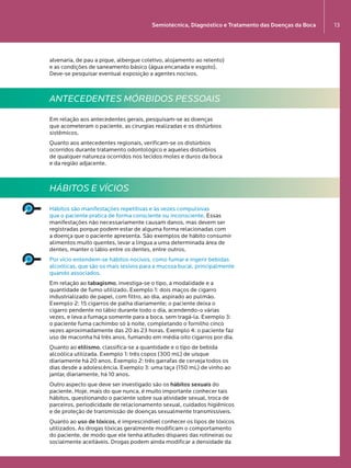 Semiotécnica, Diagnóstico e Tratamento das Doenças da Boca 13
alvenaria, de pau a pique, albergue coletivo, alojamento ao relento)  
e as condições de saneamento básico (água encanada e esgoto).
Deve-se pesquisar eventual exposição a agentes nocivos.
ANTECEDENTES MÓRBIDOS PESSOAIS
Em relação aos antecedentes gerais, pesquisam-se as doenças  
que acometeram o paciente, as cirurgias realizadas e os distúrbios
sistêmicos.
Quanto aos antecedentes regionais, verificam-se os distúrbios
ocorridos durante tratamento odontológico e aqueles distúrbios  
de qualquer natureza ocorridos nos tecidos moles e duros da boca  
e da região adjacente.
HÁBITOS E VÍCIOS
Hábitos são manifestações repetitivas e às vezes compulsivas  
que o paciente pratica de forma consciente ou inconsciente. Essas
manifestações não necessariamente causam danos, mas devem ser
registradas porque podem estar de alguma forma relacionadas com  
a doença que o paciente apresenta. São exemplos de hábito consumir
alimentos muito quentes, levar a língua a uma determinada área de
dentes, manter o lábio entre os dentes, entre outros.
Por vício entendem-se hábitos nocivos, como fumar e ingerir bebidas
alcoólicas, que são os mais lesivos para a mucosa bucal, principalmente
quando associados.
Em relação ao tabagismo, investiga-se o tipo, a modalidade e a
quantidade de fumo utilizado. Exemplo 1: dois maços de cigarro
industrializado de papel, com filtro, ao dia, aspirado ao pulmão.
Exemplo 2: 15 cigarros de palha diariamente; o paciente deixa o
cigarro pendente no lábio durante todo o dia, acendendo-o várias
vezes, e leva a fumaça somente para a boca, sem tragá-la. Exemplo 3:
o paciente fuma cachimbo só à noite, completando o fornilho cinco
vezes aproximadamente das 20 às 23 horas. Exemplo 4: o paciente faz
uso de maconha há três anos, fumando em média oito cigarros por dia.
Quanto ao etilismo, classifica-se a quantidade e o tipo de bebida
alcoólica utilizada. Exemplo 1: três copos (300 mL) de uísque
diariamente há 20 anos. Exemplo 2: três garrafas de cerveja todos os
dias desde a adolescência. Exemplo 3: uma taça (150 mL) de vinho ao
jantar, diariamente, há 10 anos.
Outro aspecto que deve ser investigado são os hábitos sexuais do
paciente. Hoje, mais do que nunca, é muito importante conhecer tais
hábitos, questionando o paciente sobre sua atividade sexual, troca de
parceiros, periodicidade de relacionamento sexual, cuidados higiênicos
e de proteção de transmissão de doenças sexualmente transmissíveis.
Quanto ao uso de tóxicos, é imprescindível conhecer os tipos de tóxicos
utilizados. As drogas tóxicas geralmente modificam o comportamento
do paciente, de modo que ele tenha atitudes díspares das rotineiras ou
socialmente aceitáveis. Drogas podem ainda modificar a densidade da
Semiotécnica, Diagnóstico e Tratamento das Doenças da Boca 13
LIVRO•9.indd 13 5/2/13 4:03 PM
 