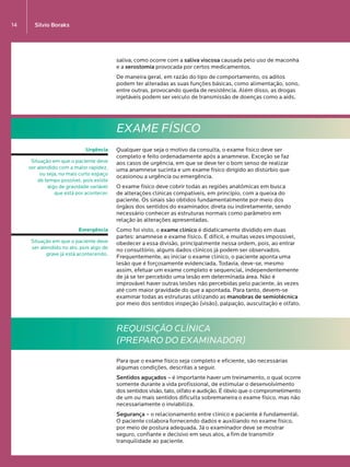Silvio Boraks14
saliva, como ocorre com a saliva viscosa causada pelo uso de maconha
e a xerostomia provocada por certos medicamentos.
De maneira geral, em razão do tipo de comportamento, os aditos
podem ter alteradas as suas funções básicas, como alimentação, sono,
entre outras, provocando queda de resistência. Além disso, as drogas
injetáveis podem ser veículo de transmissão de doenças como a aids.
EXAME FÍSICO
Qualquer que seja o motivo da consulta, o exame físico deve ser
completo e feito ordenadamente após a anamnese. Exceção se faz  
aos casos de urgência, em que se deve ter o bom senso de realizar
uma anamnese sucinta e um exame físico dirigido ao distúrbio que
ocasionou a urgência ou emergência.
O exame físico deve cobrir todas as regiões anatômicas em busca  
de alterações clínicas compatíveis, em princípio, com a queixa do
paciente. Os sinais são obtidos fundamentalmente por meio dos
órgãos dos sentidos do examinador, direta ou indiretamente, sendo
necessário conhecer as estruturas normais como parâmetro em
relação às alterações apresentadas.
Como foi visto, o exame clínico é didaticamente dividido em duas
partes: anamnese e exame físico. É difícil, e muitas vezes impossível,
obedecer a essa divisão, principalmente nessa ordem, pois, ao entrar
no consultório, alguns dados clínicos já podem ser observados.
Frequentemente, ao iniciar o exame clínico, o paciente aponta uma
lesão que é forçosamente evidenciada. Todavia, deve-se, mesmo
assim, efetuar um exame completo e sequencial, independentemente
de já se ter percebido uma lesão em determinada área. Não é
improvável haver outras lesões não percebidas pelo paciente, às vezes
até com maior gravidade do que a apontada. Para tanto, devem-se
examinar todas as estruturas utilizando as manobras de semiotécnica
por meio dos sentidos inspeção (visão), palpação, auscultação e olfato.
REQUISIÇÃO CLÍNICA
(PREPARO DO EXAMINADOR)
Para que o exame físico seja completo e eficiente, são necessárias
algumas condições, descritas a seguir.
Sentidos aguçados – é importante haver um treinamento, o qual ocorre
somente durante a vida profissional, de estimular o desenvolvimento
dos sentidos visão, tato, olfato e audição. É óbvio que o comprometimento
de um ou mais sentidos dificulta sobremaneira o exame físico, mas não
necessariamente o inviabiliza.
Segurança – o relacionamento entre clínico e paciente é fundamental.
O paciente colabora fornecendo dados e auxiliando no exame físico,
por meio de postura adequada. Já o examinador deve se mostrar
seguro, confiante e decisivo em seus atos, a fim de transmitir
tranquilidade ao paciente.
Urgência
Situação em que o paciente deve
ser atendido com a maior rapidez,
ou seja, no mais curto espaço 
de tempo possível, pois existe 
algo de gravidade variável 
que está por acontecer.
Emergência
Situação em que o paciente deve
ser atendido no ato, pois algo de
grave já está acontecendo.
LIVRO•9.indd 14 5/2/13 4:03 PM
 