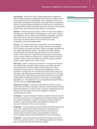 Semiotécnica, Diagnóstico e Tratamento das Doenças da Boca 17
Auscultação – ato de ouvir sons e ruídos produzidos no organismo.
Nessa manobra utiliza-se a audição de forma direta ou indireta, com o
uso do estetoscópio. Em odontologia, o seu emprego é restrito, mas
importante na avaliação fisiológica da articulação temporomandibular,
em que se podem detectar distúrbios por meio de sons característicos,
principalmente estalidos produzidos durante a abertura e o fechamento
da boca. Nos casos de fratura óssea, observa-se crepitação.
Olfação – manobra em que se utiliza o olfato. É um recurso válido na
detecção de certas alterações fisiopatológicas, como o odor cetônico
dos diabéticos. Para os olfatos mais treinados e aguçados, é possível
diferenciar odores como os produzidos na gengivite ulcerativa
necrosante, na osteorradionecrose ou mesmo na necrose  
produzida no carcinoma epidermoide.
Punção – ato ou efeito de pungir ou pun­cionar; em outras palavras:
picar, perfurar. Pode-se dizer que a punção consiste na introdução  
de uma agulha no interior de tecidos. Usam-se seringas hipodérmicas
com agulha de diâmetro amplo o suficiente para aspirar líquidos  
e semissólidos por meio da tração do êmbolo. Se, ao tracionar o
êmbolo, não se observar o aparecimento de líquido ou semissólido,
conclui-se que a lesão em questão tem conteúdo sólido ou não tem
conteúdo algum. Quanto ao líquido puncionado, pode-se observar
sangue, saliva, líquido cístico, pus ou outro.
Diascopia – significa “observar por meio de” e consiste em visualizar
uma determinada estrutura comprimida por uma lâmina de vidro.  
Essa manobra é conhecida também como vitropressão, sendo
utilizada em lesões escuras, suspeitas de hemangioma ou nevo,
fazendo-se compressão com uma lâmina de vidro sobre a área a ser
estudada. Caso haja desaparecimento da coloração escura e no lugar
ocorra isquemia, reaparecendo paulatinamente a partir do momento
da retirada da compressão, pode-se concluir que se trata de lesão
vascular (p.ex., hemangioma). Caso a coloração da lesão permaneça,
conclui-se ser uma lesão pigmentada.
Exploração cirúrgica – manobra de semiotécnica em que o clínico,
utilizando instrumentos especiais, examina o interior de determinadas
estruturas orgânicas ou lesões. Pode-se realizar a exploração de uma
área por meio de incisão com bisturi, expondo o conteúdo e
visualizando seu interior.
Sondagem – é possível explorar fístulas ou trajetos fistulosos na pele
ou na mucosa com um cone de guta-percha introduzido para localizar,
por meio de radiografia, a origem de eventual infecção. Podem-se
também sondar e explorar ductos das glândulas salivares em  
busca de obstruções, como cálculos salivares.
Raspagem – ato de remover ou escarear áreas superficiais da mucosa
bucal com a finalidade de saber se lesões com áreas brancas se
destacam quando raspadas e provocar ligeiro traumatismo na  
mucosa normal próxima a áreas comprometidas por doenças  
como o pênfigo vulgar, onde imediatamente se forma uma bolha.
Fotografia – recurso que pode ser utilizado em lesões que mudam  
de forma ou posição, como é o caso da língua geográfica. É utilizado
para o controle de lesões em diferentes estágios.
Crepitação
Sensação audiotátil da fricção de
dois fragmentos ósseos rompidos.
LIVRO•9.indd 17 5/2/13 4:03 PM
 