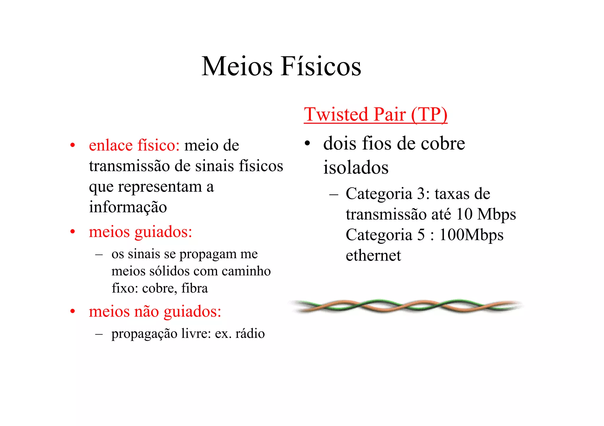 Meios Físicos
                                   Twisted Pair (TP)
• enlace físico: meio de           • dois fios de cobre
  transmissão de sinais físicos      isolados
  que representam a                   – Categoria 3: taxas de
  informação                            transmissão até 10 Mbps
• meios guiados:                        Categoria 5 : 100Mbps
   – os sinais se propagam me           ethernet
     meios sólidos com caminho
     fixo: cobre, fibra
• meios não guiados:
   – propagação livre: ex. rádio
 