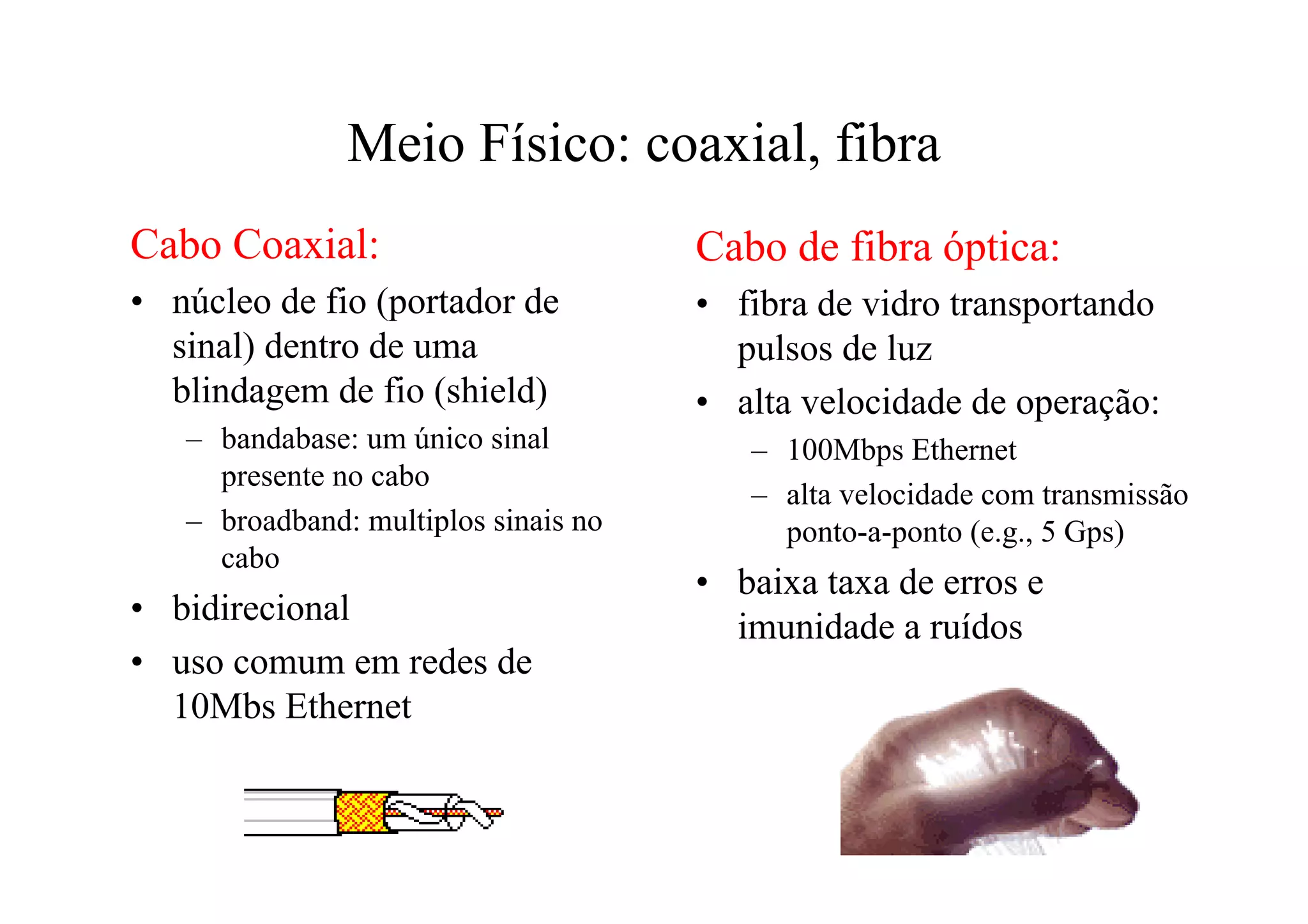 Meio Físico: coaxial, fibra
Cabo Coaxial:                         Cabo de fibra óptica:
• núcleo de fio (portador de          • fibra de vidro transportando
  sinal) dentro de uma                  pulsos de luz
  blindagem de fio (shield)           • alta velocidade de operação:
   – bandabase: um único sinal           – 100Mbps Ethernet
     presente no cabo
                                         – alta velocidade com transmissão
   – broadband: multiplos sinais no        ponto-a-ponto (e.g., 5 Gps)
     cabo
                                      • baixa taxa de erros e
• bidirecional                          imunidade a ruídos
• uso comum em redes de
  10Mbs Ethernet
 