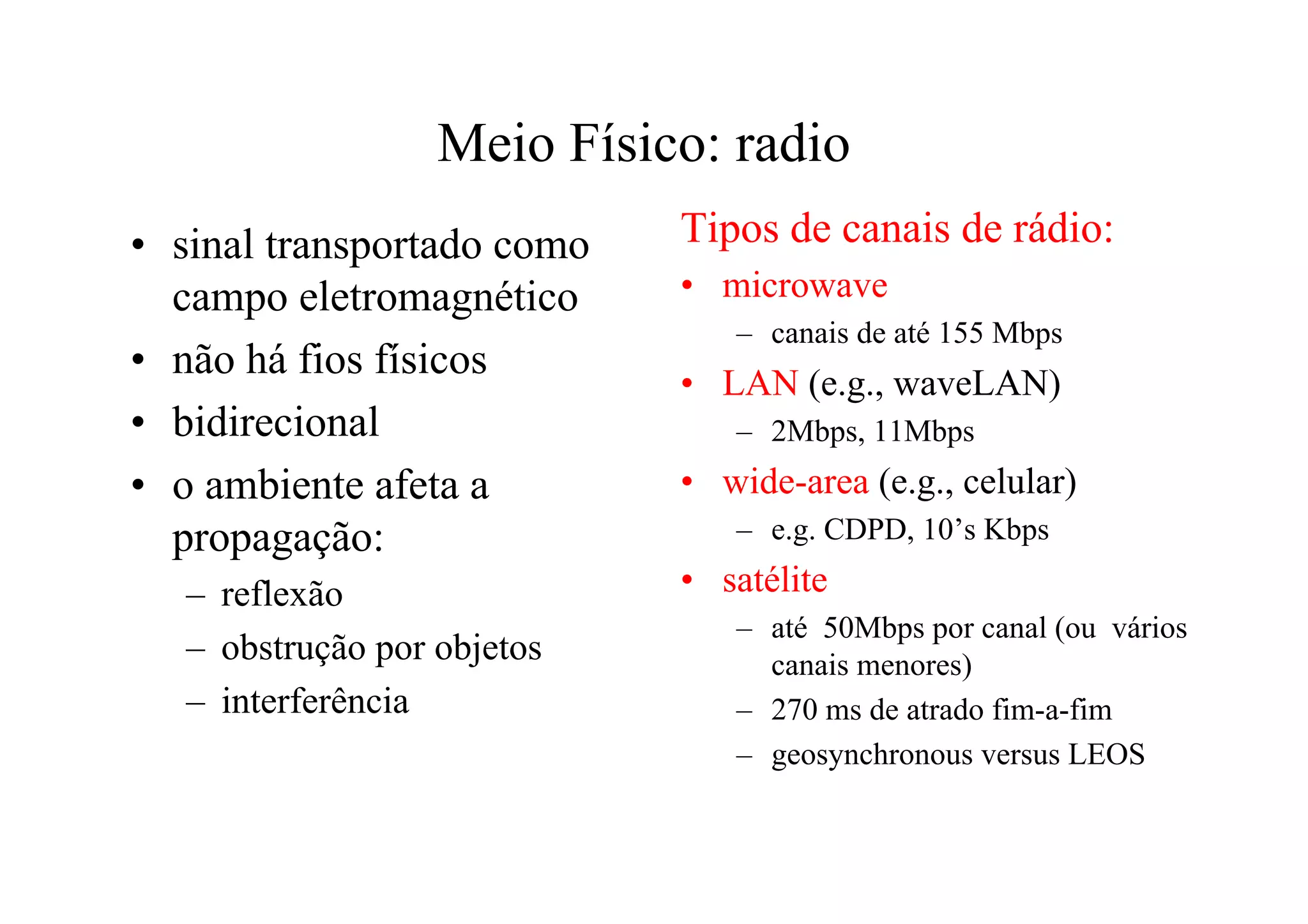 Meio Físico: radio
• sinal transportado como    Tipos de canais de rádio:
  campo eletromagnético      • microwave
                                – canais de até 155 Mbps
• não há fios físicos
                             • LAN (e.g., waveLAN)
• bidirecional                  – 2Mbps, 11Mbps
• o ambiente afeta a         • wide-area (e.g., celular)
  propagação:                   – e.g. CDPD, 10’s Kbps

   – reflexão                • satélite
                                – até 50Mbps por canal (ou vários
   – obstrução por objetos        canais menores)
   – interferência              – 270 ms de atrado fim-a-fim
                                – geosynchronous versus LEOS
 