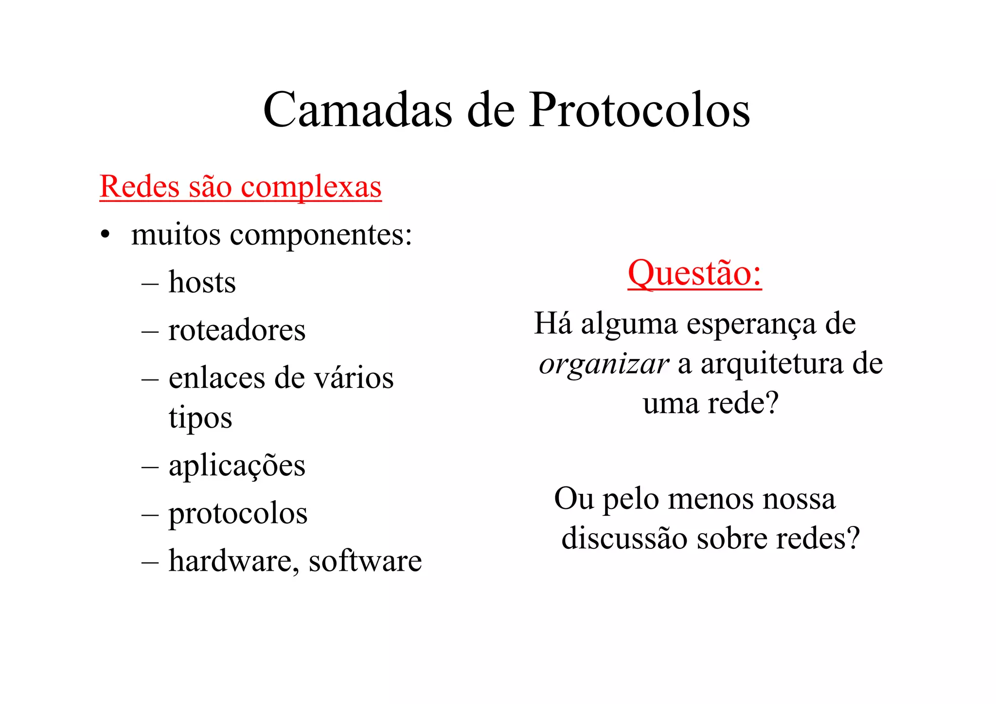 Camadas de Protocolos
Redes são complexas
• muitos componentes:
  – hosts                      Questão:
  – roteadores           Há alguma esperança de
  – enlaces de vários    organizar a arquitetura de
    tipos                       uma rede?
  – aplicações
  – protocolos            Ou pelo menos nossa
                          discussão sobre redes?
  – hardware, software
 