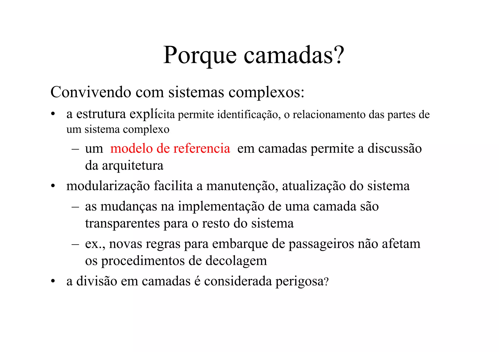 Porque camadas?
Convivendo com sistemas complexos:
• a estrutura explícita permite identificação, o relacionamento das partes de
   um sistema complexo
   – um modelo de referencia em camadas permite a discussão
     da arquitetura
• modularização facilita a manutenção, atualização do sistema
   – as mudanças na implementação de uma camada são
     transparentes para o resto do sistema
   – ex., novas regras para embarque de passageiros não afetam
     os procedimentos de decolagem
• a divisão em camadas é considerada perigosa?
 