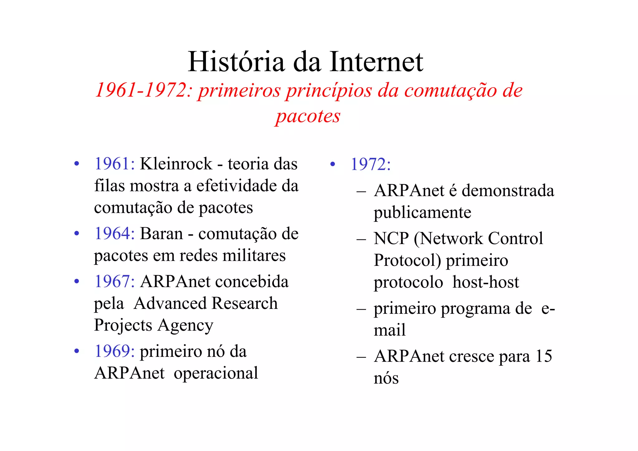 História da Internet
  1961-1972: primeiros princípios da comutação de
                     pacotes

• 1961: Kleinrock - teoria das    • 1972:
  filas mostra a efetividade da      – ARPAnet é demonstrada
  comutação de pacotes                 publicamente
• 1964: Baran - comutação de         – NCP (Network Control
  pacotes em redes militares           Protocol) primeiro
• 1967: ARPAnet concebida              protocolo host-host
  pela Advanced Research             – primeiro programa de e-
  Projects Agency                      mail
• 1969: primeiro nó da               – ARPAnet cresce para 15
  ARPAnet operacional                  nós
 
